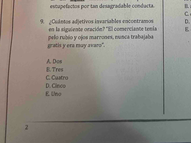 estupefactos por tan desagradable conducta. B.
C.
9. ¿Cuántos adjetivos invariables encontramos D.
en la siguiente oración? “El comerciante tenía E.
pelo rubio y ojos marrones, nunca trabajaba
gratis y era muy avaro”.
A. Dos
B. Tres
C. Cuatro
D. Cinco
E. Uno
2