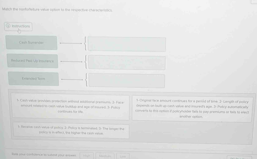 Match the nonforfeiture value option to the respective characteristics.
Instructions
Cash Surrender
Reduced Paid Up Insurance
Extended Term
1- Original face amount continues for a period of time. 2- Length of policy
1- Cash value provides protection without additional premiums. 2- Face depends on built up cash value and insured's age. 3 - Policy automatically
amount related to cash value buildup and age of insured. 3 - Policy
continues for life. converts to this option if policyholder fails to pay premiums or fails to elect
another option.
1- Receive cash value of policy. 2 - Policy is terminated. 3- The longer the
policy is in effect, the higher the cash value.
Rate your confidence to submit your answer. High Medium Low