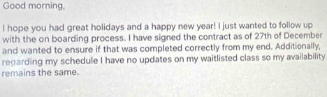 Good morning, 
I hope you had great holidays and a happy new year! I just wanted to follow up 
with the on boarding process. I have signed the contract as of 27th of December 
and wanted to ensure if that was completed correctly from my end. Additionally, 
regarding my schedule I have no updates on my waitlisted class so my availability 
remains the same.