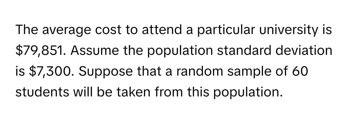 The average cost to attend a particular university is $79,851. Assume the population standard deviation is $7,300. Suppose that a random sample of 60 students will be taken from this population.