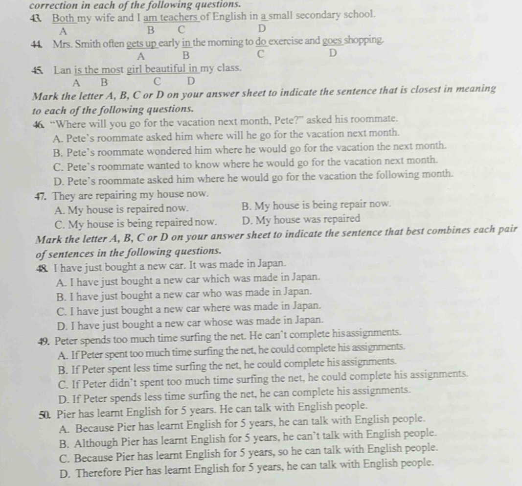 correction in each of the following questions.
43. Both my wife and I am teachers of English in a small secondary school.
A
B C
D
44. Mrs. Smith often gets up early in the morning to do_ exercise and goes shopping.
A B
C
D
45 Lan is the most girl beautiful in my class.
A B C D
Mark the letter A, B, C or D on your answer sheet to indicate the sentence that is closest in meaning
to each of the following questions.
46. “Where will you go for the vacation next month, Pete?” asked his roommate.
A. Pete’s roommate asked him where will he go for the vacation next month.
B. Pete’s roommate wondered him where he would go for the vacation the next month.
C. Pete’s roommate wanted to know where he would go for the vacation next month.
D. Pete’s roommate asked him where he would go for the vacation the following month.
47. They are repairing my house now.
A. My house is repaired now. B. My house is being repair now.
C. My house is being repaired now. D. My house was repaired
Mark the letter A, B, C or D on your answer sheet to indicate the sentence that best combines each pair
of sentences in the following questions.
48. I have just bought a new car. It was made in Japan.
A. I have just bought a new car which was made in Japan.
B. I have just bought a new car who was made in Japan.
C. I have just bought a new car where was made in Japan.
D. I have just bought a new car whose was made in Japan.
49. Peter spends too much time surfing the net. He can’t complete hisassignments.
A. If Peter spent too much time surfing the net, he could complete his assignments.
B. If Peter spent less time surfing the net, he could complete his assignments.
C. If Peter didn’t spent too much time surfing the net, he could complete his assignments.
D. If Peter spends less time surfing the net, he can complete his assignments.
50. Pier has learnt English for 5 years. He can talk with English people.
A. Because Pier has learnt English for 5 years, he can talk with English people.
B. Although Pier has learnt English for 5 years, he can’t talk with English people.
C. Because Pier has learnt English for 5 years, so he can talk with English people.
D. Therefore Pier has learnt English for 5 years, he can talk with English people.