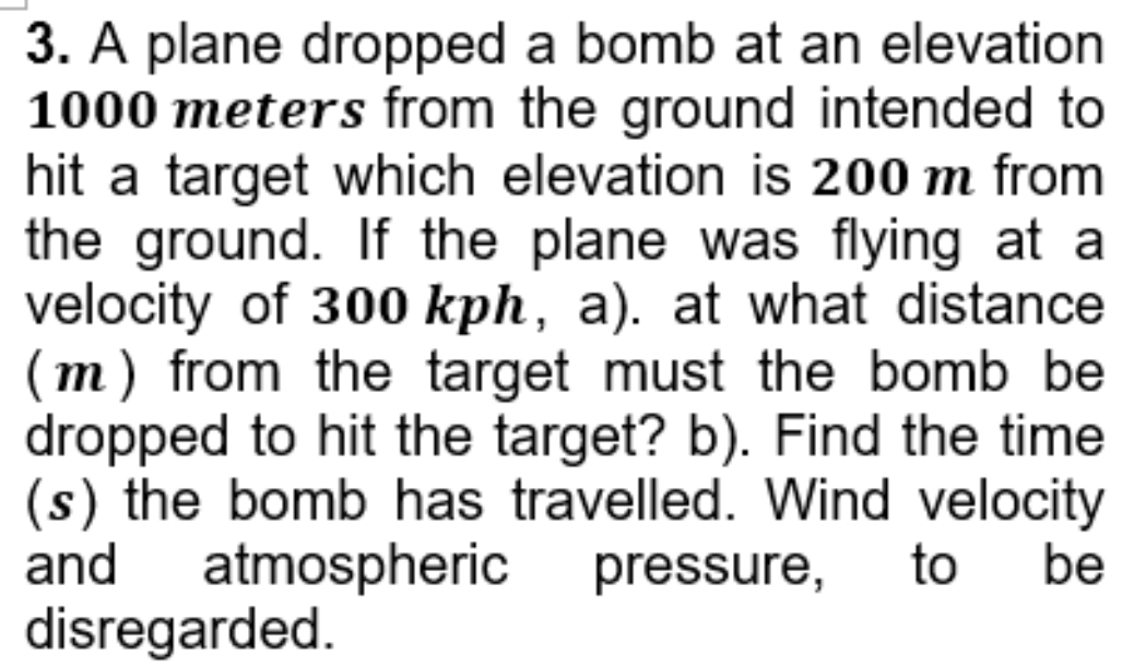 A plane dropped a bomb at an elevation
1000 meters from the ground intended to 
hit a target which elevation is 200 m from 
the ground. If the plane was flying at a 
velocity of 300 kph, a). at what distance 
(m) from the target must the bomb be 
dropped to hit the target? b). Find the time 
(s) the bomb has travelled. Wind velocity 
and atmospheric pressure, to be 
disregarded.