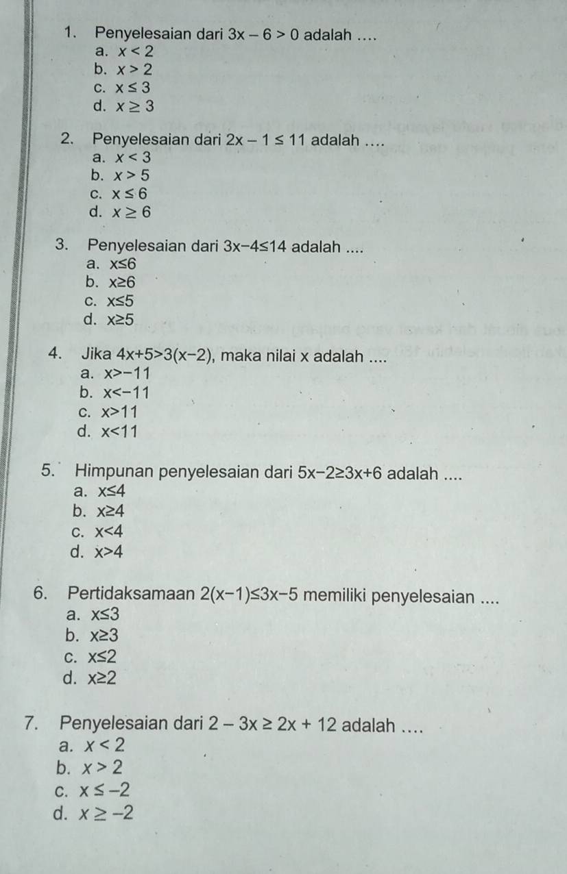 Penyelesaian dari 3x-6>0 adalah ....
a. x<2</tex>
b. x>2
C. x≤ 3
d. x≥ 3
2. Penyelesaian dari 2x-1≤ 11 adalah ....
a. x<3</tex>
b. x>5
C. x≤ 6
d. x≥ 6
3. Penyelesaian dari 3x-4≤ 14 adalah ....
a. x≤ 6
b. x≥ 6
C. x≤ 5
d. x≥ 5
4. Jika 4x+5>3(x-2) , maka nilai x adalah ....
a. x>-11
b. x
C. x>11
d. x<11</tex> 
5. Himpunan penyelesaian dari 5x-2≥ 3x+6 adalah ....
a. x≤ 4
b. x≥ 4
C. x<4</tex>
d. x>4
6. Pertidaksamaan 2(x-1)≤ 3x-5 memiliki penyelesaian ....
a. x≤ 3
b. x≥ 3
C. x≤ 2
d. x≥ 2
7. Penyelesaian dari 2-3x≥ 2x+12 adalah ....
a. x<2</tex>
b. x>2
C. x≤ -2
d. x≥ -2