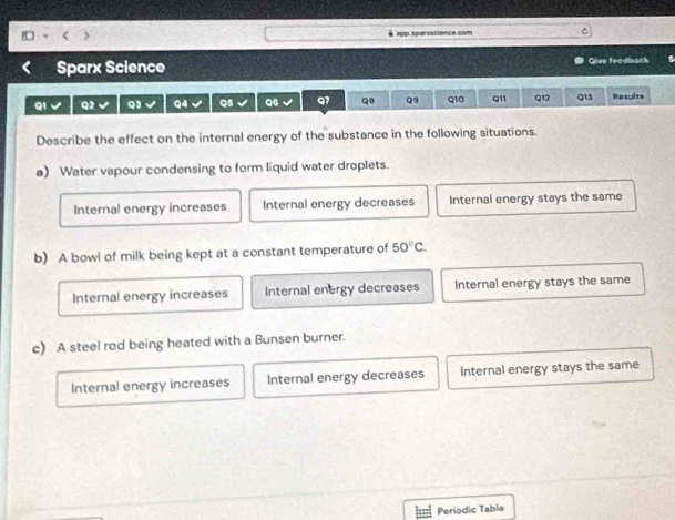 □ < θ app.sparscience.com
Sparx Science Give teedback
Q1 Q2 Q3 Q4 QB 96 Q7 Q1 Q9 Q10 Q11 Q12 Q13 Results
Describe the effect on the internal energy of the substance in the following situations.
a) Water vapour condensing to form liquid water droplets.
 Internal energy increases Internal energy decreases Internal energy stays the same
b) A bowl of milk being kept at a constant temperature of 50°C.
Internal energy increases Internal energy decreases Internal energy stays the same
c) A steel rod being heated with a Bunsen burner.
Internal energy increases Internal energy decreases Internal energy stays the same
Periodic Table