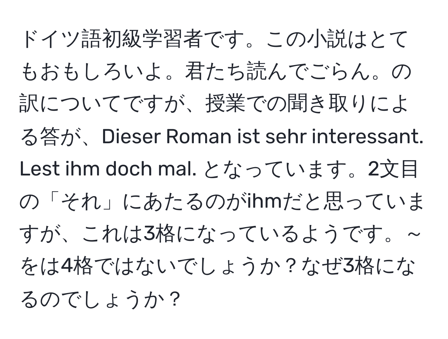 ドイツ語初級学習者です。この小説はとてもおもしろいよ。君たち読んでごらん。の訳についてですが、授業での聞き取りによる答が、Dieser Roman ist sehr interessant. Lest ihm doch mal. となっています。2文目の「それ」にあたるのがihmだと思っていますが、これは3格になっているようです。～をは4格ではないでしょうか？なぜ3格になるのでしょうか？