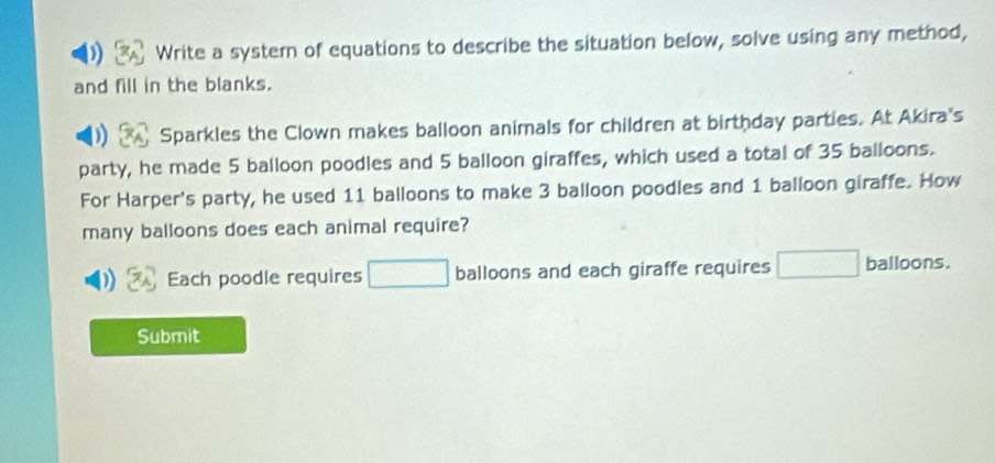 Write a systern of equations to describe the situation below, solve using any method, 
and fill in the blanks. 
Sparkles the Clown makes balloon animals for children at birthday parties. At Akira's 
party, he made 5 balloon poodles and 5 balloon giraffes, which used a total of 35 balloons. 
For Harper's party, he used 11 balloons to make 3 balloon poodles and 1 balloon giraffe. How 
many balloons does each animal require? 
Each poodle requires □ balloons and each giraffe requires □ balloons. 
Submit