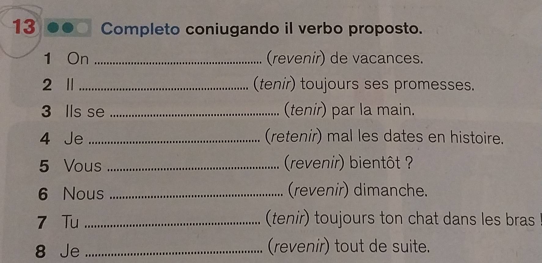 Completo coniugando il verbo proposto. 
1 On _(revenir) de vacances. 
2 l _(tenir) toujours ses promesses. 
3 lls se _(tenir) par la main. 
4 Je _(retenir) mal les dates en histoire. 
5 Vous _ (revenir) bientôt ? 
6 Nous_ 
(revenir) dimanche. 
7 Tu _(tenir) toujours ton chat dans les bras 
8 Je_ 
(revenir) tout de suite.