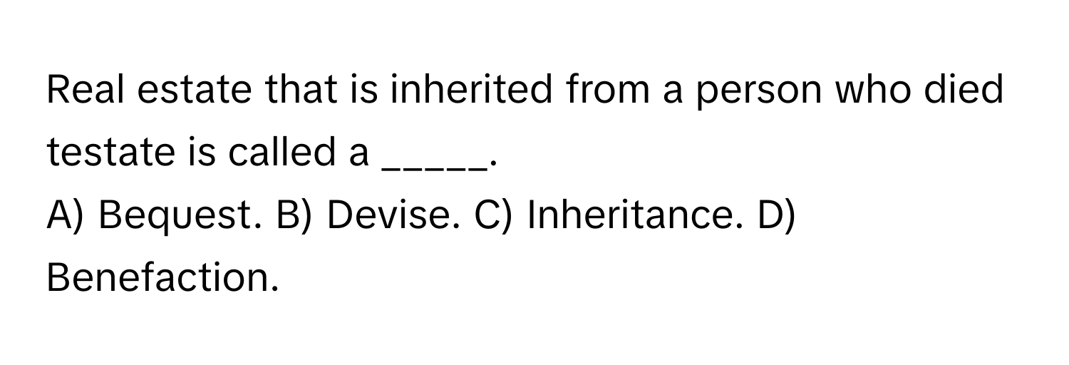 Real estate that is inherited from a person who died testate is called a _____.

A) Bequest. B) Devise. C) Inheritance. D) Benefaction.