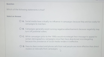 Question
Which of the following statements is true?
Seloct an Answer
A. Social media have virtually no influence in campaigns because they are too costly for
campaigns to maintain.
B. Campaigns generally avoid running negative advertisements because negativity may
turn off potential voters.
C. While campaigns prior to the 1990s would microtarget their message to appeal to
certain demographics, campaigns since then have abandoned microtargeting
because the prevalence of social media renders it ineffective.
D. Face-to-face contact and phone calls from real people are more effective than direct
mailers or robocalls from campaigns.