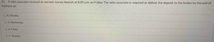 A sales associate received an earnest money deposit at 8:00 a.m. on Friday. The sales associate is required to deliver the deposit to the broker by the end of
business on
B. Monday.
D. Wednesday.
A. Friday.
C. Tuesday.