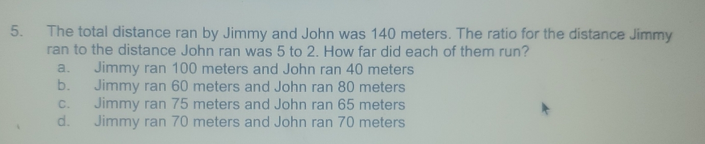 The total distance ran by Jimmy and John was 140 meters. The ratio for the distance Jimmy
ran to the distance John ran was 5 to 2. How far did each of them run?
a. Jimmy ran 100 meters and John ran 40 meters
b. Jimmy ran 60 meters and John ran 80 meters
c. Jimmy ran 75 meters and John ran 65 meters
d. Jimmy ran 70 meters and John ran 70 meters