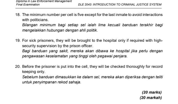 Diploma in Law Enforcement Management 
Final Examination DLE 2043: INTRODUCTION TO CRIMINAL JUSTICE SYSTEM 
18. The minimum number per cell is five except for the last inmate to avoid interactions 
with politicians. 
Bilangan minimum bagi setiap sel ialah lima kecuali banduan terakhir bagi 
mengelakkan hubungan dengan ahli politik. 
19. For sick prisoners, they will be brought to the hospital only if required with high- 
security supervision by the prison officer. 
Bagi banduan yang sakit, mereka akan dibawa ke hospital jika perlu dengan 
pengawasan keselamatan yang tinggi oleh pegawai penjara. 
20. Before the prisoner is put into the cell, they will be checked thoroughly for record 
keeping only. 
Sebelum banduan dimasukkan ke dalam sel, mereka akan diperiksa dengan teliti 
untuk penyimpanan rekod sahaja. 
(20 marks) 
(20 markah)