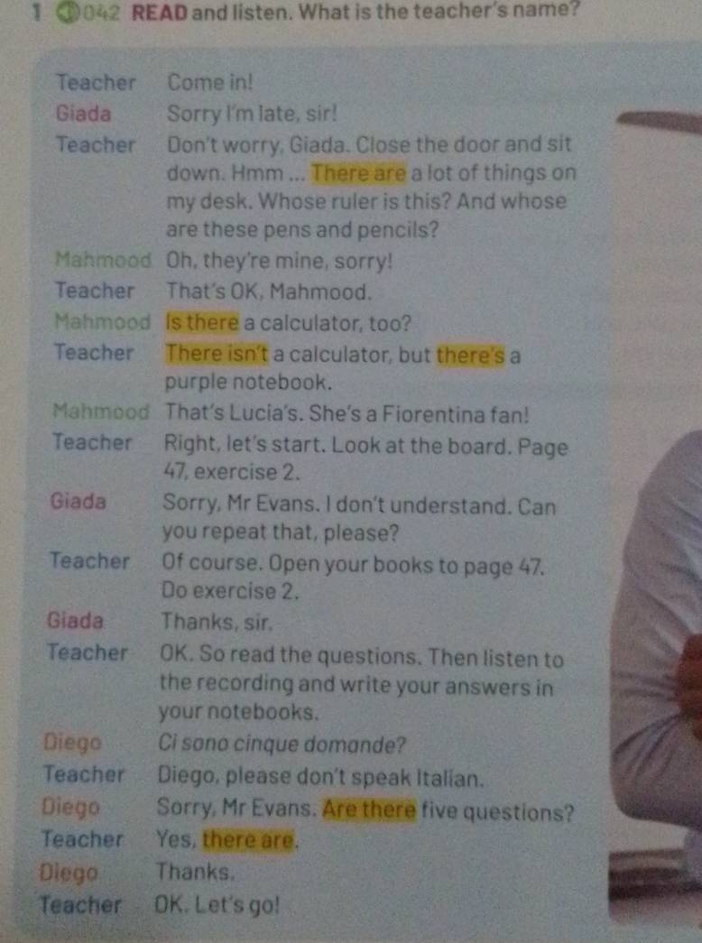 1 ①042 READ and listen. What is the teacher's name? 
Teacher Come in! 
Giada Sorry I'm late, sir! 
Teacher Don't worry, Giada. Close the door and sit 
down. Hmm ... There are a lot of things on 
my desk. Whose ruler is this? And whose 
are these pens and pencils? 
Mahmood Oh, they're mine, sorry! 
Teacher That's OK, Mahmood. 
Mahmood Is there a calculator, too? 
Teacher There isn't a calculator, but there's a 
purple notebook. 
Mahmood That’s Lucia's. She's a Fiorentina fan! 
Teacher Right, let's start. Look at the board. Page 
47, exercise 2. 
Giada Sorry, Mr Evans. I don't understand. Can 
you repeat that, please? 
Teacher Of course. Open your books to page 47. 
Do exercise 2. 
Giada Thanks, sir. 
Teacher OK. So read the questions. Then listen to 
the recording and write your answers in 
your notebooks. 
Diego Ci sono cinque domande? 
Teacher Diego, please don't speak Italian. 
Diego Sorry, Mr Evans. Are there five questions? 
Teacher Yes, there are. 
Diego Thanks. 
Teacher OK. Let's go!