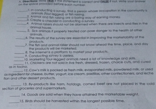 Directions: Write TRUE if the statement is correct and FALSE if not. Write your answer 
on the space provided before each number. 
_1. In conducting a survey, find a person whose occupation in the community is 
animals (four-legged) or fish raising. 
_2. Animal and fish raising are a boring way of earning money. 
_3. Create a checklist in conducting a survey. 
_4. Animal raisers should not be alarmed when there are insects and flies in the 
animal house. 
_5. Sick animals if properly treated can pose danger to the health of other 
animals. 
_6. The results of the survey are essential in improving the marketability of the 
products. 
_ 
7. The fish and animal raiser should not know ahead the time, place, and day 
the products will be marketed. 
_ 
8. The internet is a platform to market your products. 
_ 
9. Conducting survey is useless. 
_ 
10. Marketing four-legged animals need a lot of knowledge and skills. 
_ 
11. Chickens are not sold in live fresh, dressed, frozen, choice cuts, and cured 
as in tocino. 
_12. Cow's milk is packed as fresh milk, evaporated milk, powdered milk, or used 
as ingredient for cheese, butter, yogurt, ice cream, pastillas, other confectioners, and leche 
fian and other dessert products 
_13. By-products like ham, hotdogs, corned beef are not placed in the cold 
section of groceries and supermarkets. 
_14. Goods are sold when they have attained the marketable weight. 
_15. Birds should be harvested within the longest possible time.