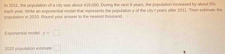 In 2011, the population of a city was about 419,000. During the next 9 years, the population increased by about 5%
each year. Write an exponential model that represents the population y of the city t years after 2011. Then estimate the 
population in 2020. Round your answer to the nearest thousand. 
Exponential model: y=□
2020 population estimate: □