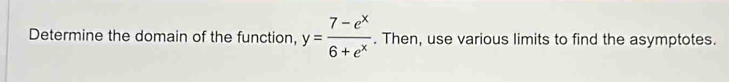 Determine the domain of the function, y= (7-e^x)/6+e^x . Then, use various limits to find the asymptotes.