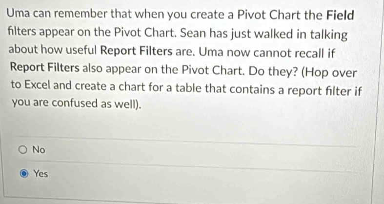 Uma can remember that when you create a Pivot Chart the Field
filters appear on the Pivot Chart. Sean has just walked in talking
about how useful Report Filters are. Uma now cannot recall if
Report Filters also appear on the Pivot Chart. Do they? (Hop over
to Excel and create a chart for a table that contains a report filter if
you are confused as well).
No
Yes