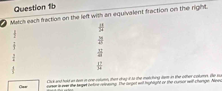 Match each fraction on the left with an equivalent fraction on the right.
 18/24 
 1/2 
 36/45 
 2/3 
 3/4 
 32/48 
 4/5 
 17/34 
Click and hold an item in one column, then drag it to the matching item in the other column. Be su
Clear cursor is over the target before releasing. The target will highlight or the cursor will change. Neec