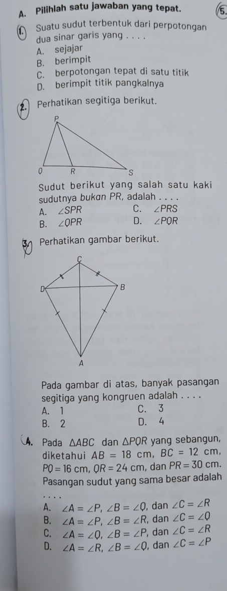 A、 Pilihlah satu jawaban yang tepat. 5.
Suatu sudut terbentuk dari perpotongan
dua sinar garis yang . . . .
A. sejajar
B. berimpit
C. berpotongan tepat di satu titik
D. berimpit titik pangkalnya
2. Perhatikan segitiga berikut.
Sudut berikut yang salah satu kaki
sudutnya bukan PR, adalah . . . .
A. ∠ SPR C. ∠ PRS
B. ∠ QPR D. ∠ PQR
3 Perhatikan gambar berikut.
Pada gambar di atas, banyak pasangan
segitiga yang kongruen adalah . . . .
A. 1 C. 3
B. 2 D. 4. Pada △ ABC dan △ PQR yang sebangun,
diketahui AB=18cm, BC=12cm,
PQ=16cm, QR=24cm , dan PR=30cm. 
Pasangan sudut yang sama besar adalah
A. ∠ A=∠ P, ∠ B=∠ Q , dan ∠ C=∠ R
B. ∠ A=∠ P, ∠ B=∠ R , dan ∠ C=∠ Q
C. ∠ A=∠ Q, ∠ B=∠ P , dan ∠ C=∠ R
D. ∠ A=∠ R, ∠ B=∠ Q , dan ∠ C=∠ P