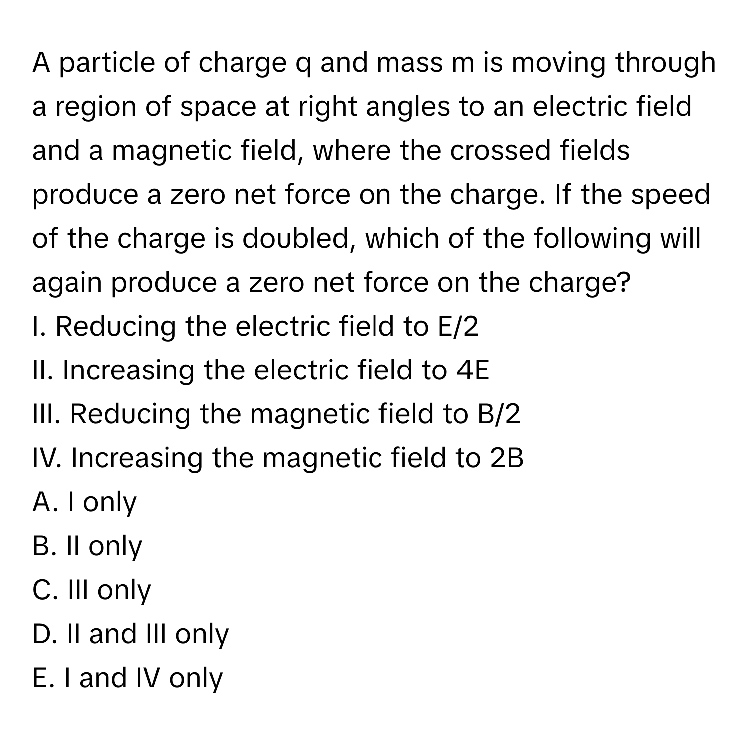 A particle of charge q and mass m is moving through a region of space at right angles to an electric field and a magnetic field, where the crossed fields produce a zero net force on the charge. If the speed of the charge is doubled, which of the following will again produce a zero net force on the charge? 
I. Reducing the electric field to E/2
II. Increasing the electric field to 4E
III. Reducing the magnetic field to B/2
IV. Increasing the magnetic field to 2B
A. I only
B. II only
C. III only
D. II and III only
E. I and IV only