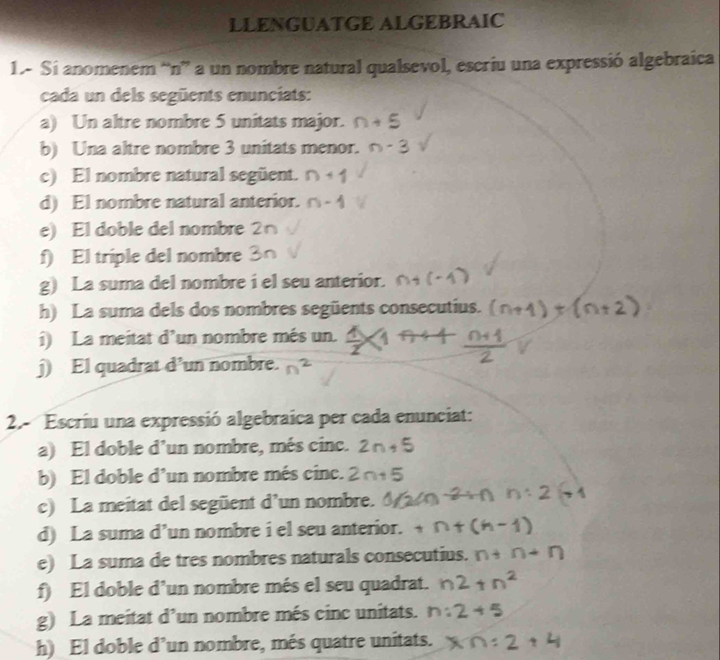 LLENGUATGE ALGEBRAIC 
1.- Si anomenem “n” a un nombre natural qualsevol, escriu una expressió algebraica 
cada un dels següents enunciats: 
a) Un altre nombre 5 unitats major. 
b) Una altre nombre 3 unitats menor. 
c) El nombre natural següent. 
d) El nombre natural anterior. 
e) El doble del nombre 2 
f) El triple del nombre 
g) La suma del nombre i el seu anterior. 
h) La suma dels dos nombres següents consecutius. 
i) La meitat d'un nombre més un. 
j) El quadrat d’un nombre. 
2.- Escriu una expressió algebraica per cada enunciat: 
a) El doble d’un nombre, més cinc. 2n+5
b) El doble d’un nombre més cinc. 2 n+5
c) La meitat del següent d’un nombre. 
d) La suma d’un nombre i el seu anterior. 
e) La suma de tres nombres naturals consecutius. 
f) El doble d’un nombre més el seu quadrat. 
g) La meitat d’un nombre més cinc unitats. 
h) El doble d’un nombre, més quatre unitats.