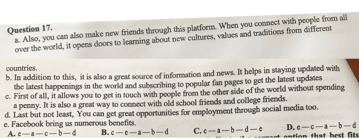 Also, you can also make new friends through this platform. When you connect with people from all
Question 17.
over the world, it opens doors to learning about new cultures, values and traditions from different
countries.
b. In addition to this, it is also a great source of information and news. It helps in staying updated with
the latest happenings in the world and subscribing to popular fan pages to get the latest updates
c. First of all, it allows you to get in touch with people from the other side of the world without spending
a penny. It is also a great way to connect with old school friends and college friends.
d. Last but not least, You can get great opportunities for employment through social media too.
e. Facebook bring us numerous benefits.
A. e -a-c-b-d B. c-e-a-1 -d C. c-a-b-d-e D. e-c-a-b-d
ention that best fits