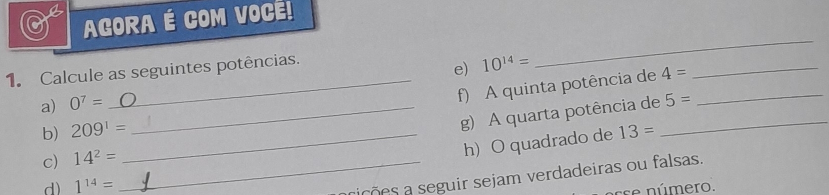 AGORA É COM VOCE! 
1. Calcule as seguintes potências. 
e) 10^(14)=
_ 
a) 0^7= _ 
_f) A quinta potência de 4= _ 
_ 
g) A quarta potência de_ 5=
b) 209^1= _ 13=
c) 14^2= _ 
h) O quadrado de 
cições a seguir sejam verdadeiras ou falsas. 
d) 1^(14)= se número.