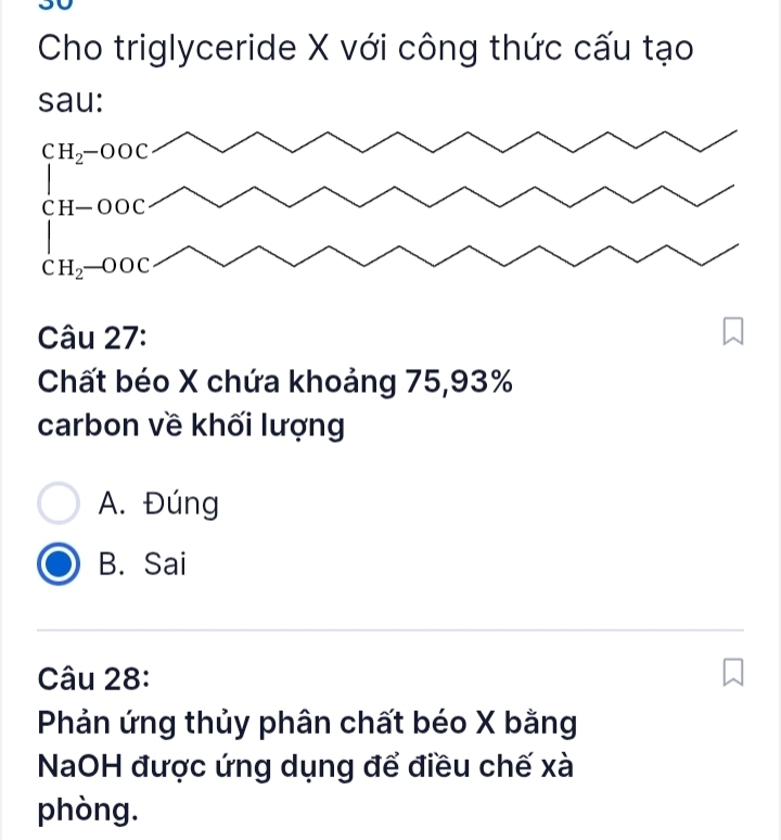 Cho triglyceride X với công thức cấu tạo
sau:
Câu 27:
Chất béo X chứa khoảng 75,93%
carbon về khối lượng
A. Đúng
B. Sai
Câu 28:
Phản ứng thủy phân chất béo X bằng
NaOH được ứng dụng để điều chế xà
phòng.