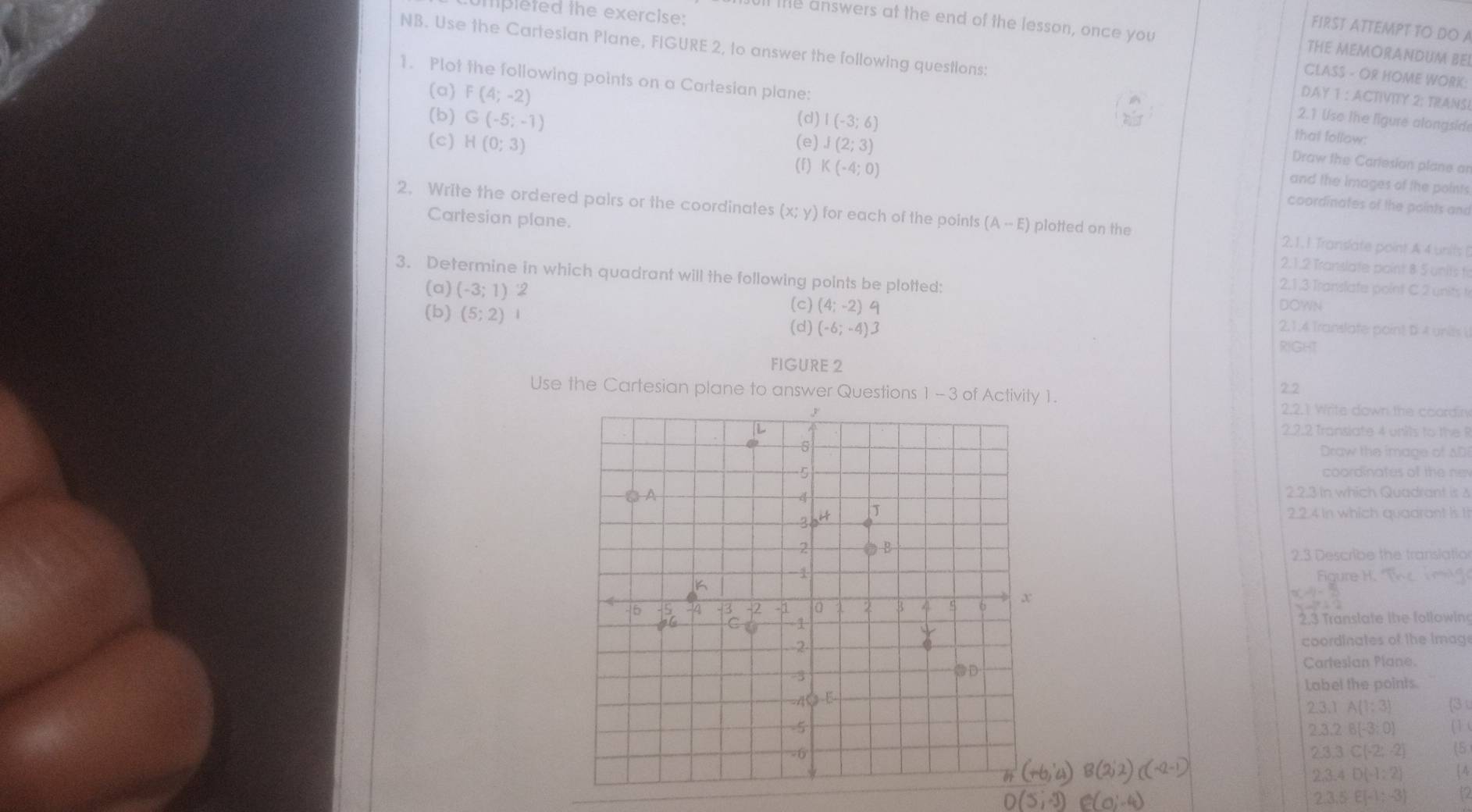 umpleted the exercise:
ll the answers at the end of the lesson, once you
FIRST ATTEMPT TO DO A
THE MEMORANDUM BEI
NB. Use the Cartesian Plane, FIGURE 2, to answer the following questions: DAY 1 : ACTIVITY 2: TRANSI
CLASS - OR HOME WORK:
(a) F(4;-2)
1. Plot the following points on a Cartesian plane: that follow:
(b) G(-5;-1) (d) I(-3;6)
2.1 Use the ligure alongsid
(c) H(0;3) (e) J(2;3)
(f) K(-4;0)
Draw the Cariesian plane ar
and the images of the points
coordinates of the points and
2. Write the ordered pairs or the coordinates (x;y) for each of the points (A-E) plotted on the 2.1.1 Translate point A 4 units (
Cartesian plane. 2.1.2 Translate paint 8 5 units fr
3. Determine in which quadrant will the following points be plotted:
2.1.3 Translate point C 2 units 
DOWN
(a) (-3;1) 2 (c) (4;-2) 4 2,1,4 Translate point D 4 units i
(d) (-6;-4)3
(b) (5;2) 1 RIGHT
FIGURE 2
22
Use the Cartesian plane to answer Questions 1- 3 of Activity 1. 2.2.1 Write down the coordiry
2.2.2 Transiate 4 units to the 
Draw the image of AD
coordinates of the nev
2.2.3 In which Quadrant is s
2.2.4 In which quadrant is I
2.3 Describe the translatio
Figure1
2.3 Translate the followin
coordinates of the Imag
Cartesian Plane.
Label the points
2.3. A(1;3) (3 u
(1 (
2.3.2B(-3:0)
2.3,3∈ (-2,-2] (5
2.3.4D(-1,2) 4
2.3,5,E(-1,-3) 12