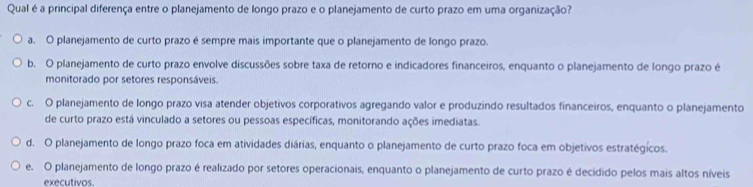 Qual é a principal diferença entre o planejamento de longo prazo e o planejamento de curto prazo em uma organização?
a. O planejamento de curto prazo é sempre mais importante que o planejamento de longo prazo.
b. O planejamento de curto prazo envolve discussões sobre taxa de retorno e indicadores financeiros, enquanto o planejamento de longo prazo é
monitorado por setores responsáveis.
c. O planejamento de longo prazo visa atender objetivos corporativos agregando valor e produzindo resultados financeiros, enquanto o planejamento
de curto prazo está vinculado a setores ou pessoas específicas, monitorando ações imediatas.
d. O planejamento de longo prazo foca em atividades diárias, enquanto o planejamento de curto prazo foca em objetivos estratégicos.
e. O planejamento de longo prazo é realizado por setores operacionais, enquanto o planejamento de curto prazo é decidido pelos mais altos níveis
executivos.