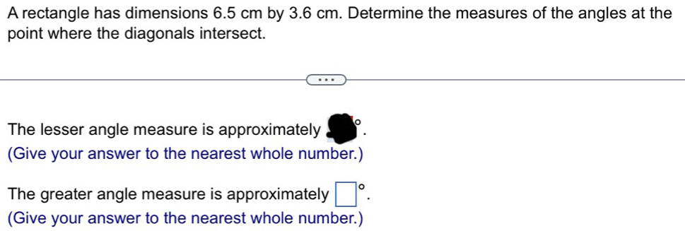 A rectangle has dimensions 6.5 cm by 3.6 cm. Determine the measures of the angles at the 
point where the diagonals intersect. 
The lesser angle measure is approximately 
(Give your answer to the nearest whole number.) 
The greater angle measure is approximately □°. 
(Give your answer to the nearest whole number.)