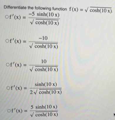 Differentiate the following function f(x)=sqrt(cos h(10x)).
f'(x)= (-5sin h(10x))/sqrt(cos h(10x)) 
f'(x)= (-10)/sqrt(cos h(10x)) 
f'(x)= 10/sqrt(cos h(10x)) 
f'(x)= sin h(10x)/2sqrt(cos h(10x)) 
f'(x)= 5sin h(10x)/sqrt(cos h(10x)) 