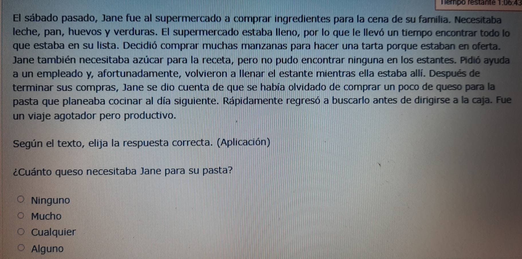 Témpo restante 1:06:43
El sábado pasado, Jane fue al supermercado a comprar ingredientes para la cena de su família. Necesitaba
leche, pan, huevos y verduras. El supermercado estaba lleno, por lo que le llevó un tiempo encontrar todo lo
que estaba en su lista. Decidió comprar muchas manzanas para hacer una tarta porque estaban en oferta.
Jane también necesitaba azúcar para la receta, pero no pudo encontrar ninguna en los estantes. Pidió ayuda
a un empleado y, afortunadamente, volvieron a llenar el estante mientras ella estaba allí. Después de
terminar sus compras, Jane se dio cuenta de que se había olvidado de comprar un poco de queso para la
pasta que planeaba cocinar al día siguiente. Rápidamente regresó a buscarlo antes de dirigirse a la caja. Fue
un viaje agotador pero productivo.
Según el texto, elija la respuesta correcta. (Aplicación)
¿Cuánto queso necesitaba Jane para su pasta?
Ninguno
Mucho
Cualquier
Alguno