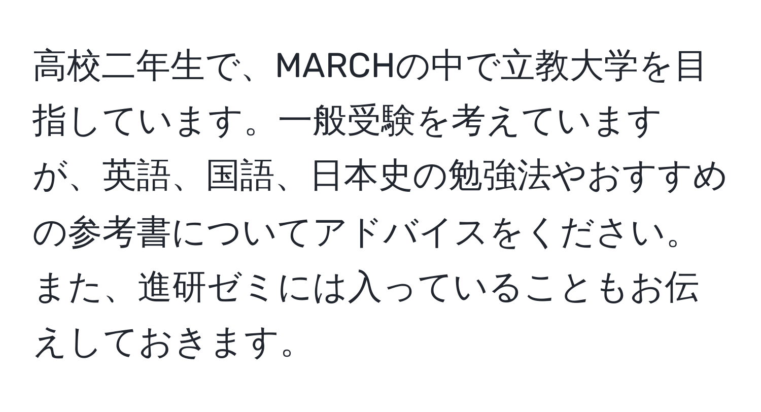 高校二年生で、MARCHの中で立教大学を目指しています。一般受験を考えていますが、英語、国語、日本史の勉強法やおすすめの参考書についてアドバイスをください。また、進研ゼミには入っていることもお伝えしておきます。