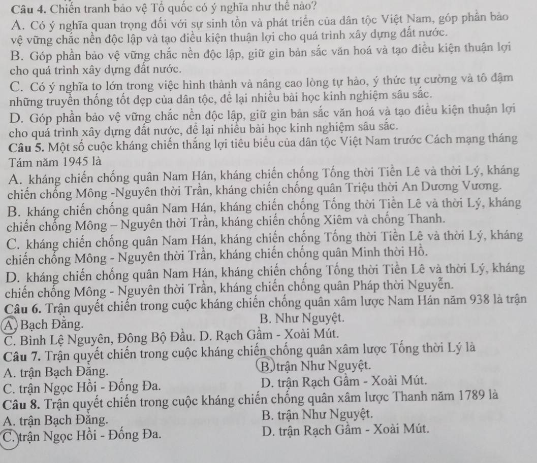 Chiến tranh bảo vệ Tổ quốc có ý nghĩa như thể nào?
A. Có ý nghĩa quan trọng đối với sự sinh tồn và phát triển của dân tộc Việt Nam, góp phân bảo
vệ vững chắc nền độc lập và tạo điều kiện thuận lợi cho quá trình xây dựng đất nước.
B. Góp phần bảo vệ vững chắc nền độc lập, giữ gìn bản sắc văn hoá và tạo điều kiện thuận lợi
cho quá trình xây dựng đất nước.
C. Có ý nghĩa to lớn trong việc hình thành và nâng cao lòng tự hào, ý thức tự cường và tổ đậm
tnhững truyền thống tốt đẹp của dân tộc, để lại nhiều bài học kinh nghiệm sâu sắc.
D. Góp phần bảo vệ vững chắc nền độc lập, giữ gìn bản sắc văn hoá và tạo điều kiện thuận lợi
cho quá trình xây dựng đất nước, để lại nhiều bài học kinh nghiệm sâu sắc.
Câu 5. Một số cuộc kháng chiến thắng lợi tiêu biểu của dân tộc Việt Nam trước Cách mạng tháng
Tám năm 1945 là
A. kháng chiến chống quân Nam Hán, kháng chiến chống Tống thời Tiền Lê và thời Lý, kháng
chiến chống Mông -Nguyên thời Trần, kháng chiến chống quân Triệu thời An Dương Vương.
B. kháng chiến chống quân Nam Hán, kháng chiến chống Tống thời Tiền Lê và thời Lý, kháng
chiến chống Mông - Nguyên thời Trần, kháng chiến chống Xiêm và chống Thanh.
C. kháng chiến chống quân Nam Hán, kháng chiến chống Tống thời Tiền Lê và thời Lý, kháng
chiến chống Mông - Nguyên thời Trần, kháng chiến chống quân Minh thời Hồ.
D. kháng chiến chống quân Nam Hán, kháng chiến chống Tống thời Tiền Lê và thời Lý, kháng
chiến chống Mông - Nguyên thời Trần, kháng chiến chống quân Pháp thời Nguyễn.
Câu 6. Trận quyết chiến trong cuộc kháng chiến chống quân xâm lược Nam Hán năm 938 là trận
A, Bạch Đăng. B. Như Nguyệt.
C. Bình Lệ Nguyên, Đông Bộ Đầu. D. Rạch Gầm - Xoài Mút.
Câu 7. Trận quyết chiến trong cuộc kháng chiến chống quân xâm lược Tống thời Lý là
A. trận Bạch Đăng. B. trận Như Nguyệt.
C. trận Ngọc Hồi - Đống Đa. D. trận Rạch Gầm - Xoài Mút.
Câu 8. Trận quyết chiến trong cuộc kháng chiến chống quân xâm lược Thanh năm 1789 là
A. trận Bạch Đăng.  B. trận Như Nguyệt.
C. trận Ngọc Hồi - Đống Đa.  D. trận Rạch Gầm - Xoài Mút.