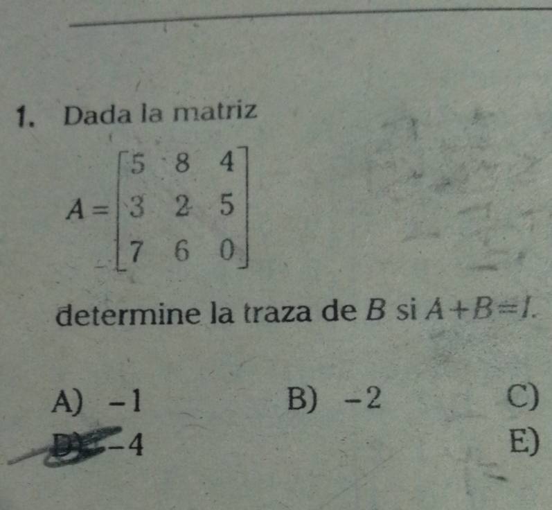 Dada la matriz
A=beginbmatrix 5&8&4 3&2&5 7&6&0endbmatrix
determine la traza de B si A+B=1.
A -1 B) -2 C)
3 -4 E)