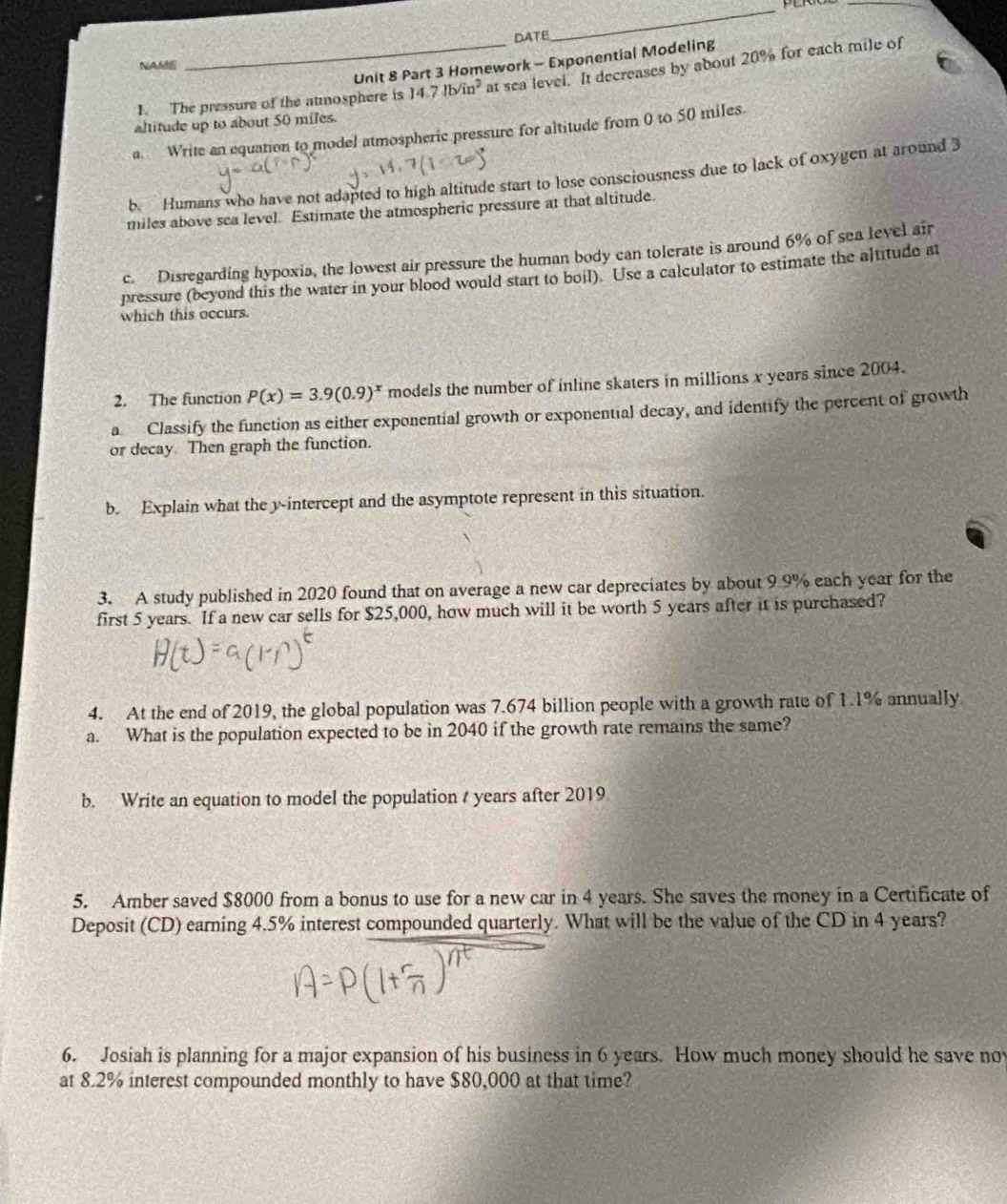 DATE 
_ 
_ 
Unit 8 Part 3 Homework - Exponential Modeling 
NAAM 
1. The pressure of the atmosphere is 14.7lb/in^2 at sea level. It decreases by about 20% for each mile of 
altitude up to about 50 miles. 
a. Write an equation to model atmospheric pressure for altitude from 0 to 50 miles. 
b Humans who have not adapted to high altitude start to lose consciousness due to lack of oxygen at around 3
miles above sea level. Estimate the atmospheric pressure at that altitude. 
c. Disregarding hypoxia, the lowest air pressure the human body can tolerate is around 6% of sea level air 
pressure (beyond this the water in your blood would start to boil). Use a calculator to estimate the altitude at 
which this occurs. 
2. The function P(x)=3.9(0.9)^x models the number of inline skaters in millions x years since 2004. 
a Classify the function as either exponential growth or exponential decay, and identify the percent of growth 
or decay Then graph the function. 
b. Explain what the y-intercept and the asymptote represent in this situation. 
3. A study published in 2020 found that on average a new car depreciates by about 9 9% each year for the 
first 5 years. If a new car sells for $25,000, how much will it be worth 5 years after it is purchased? 
4. At the end of 2019, the global population was 7.674 billion people with a growth rate of 1.1% annually 
a. What is the population expected to be in 2040 if the growth rate remains the same? 
b. Write an equation to model the population / years after 2019
5. Amber saved $8000 from a bonus to use for a new car in 4 years. She saves the money in a Certificate of 
Deposit (CD) earning 4.5% interest compounded quarterly. What will be the value of the CD in 4 years? 
6. Josiah is planning for a major expansion of his business in 6 years. How much money should he save nov 
at 8.2% interest compounded monthly to have $80,000 at that time?