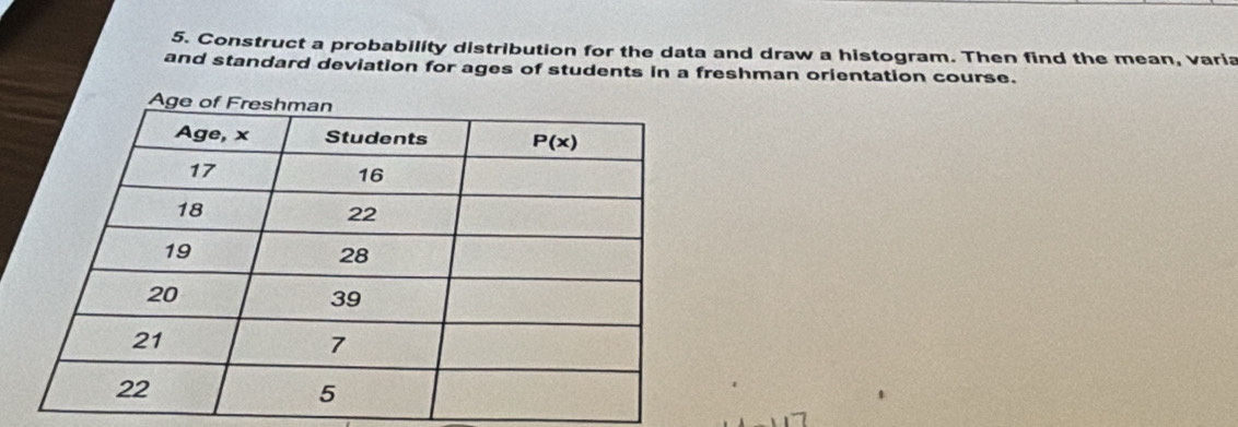 Construct a probability distribution for the data and draw a histogram. Then find the mean, varia
and standard deviation for ages of students in a freshman orientation course.