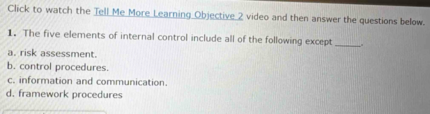 Click to watch the Tell Me More Learning Objective 2 video and then answer the questions below.
1. The five elements of internal control include all of the following except_
a. risk assessment.
b. control procedures.
c. information and communication.
d. framework procedures