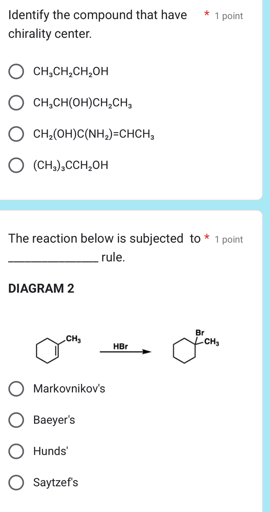 Identify the compound that have * 1 point
chirality center.
CH_3CH_2CH_2OH
CH_3CH(OH)CH_2CH_3
CH_2(OH)C(NH_2)=CHCH_3
(CH_3)_3CCH_2OH
The reaction below is subjected to * 1 point
_rule.
DIAGRAM 2
HBr
Markovnikov's
Baeyer's
Hunds'
Saytzef's