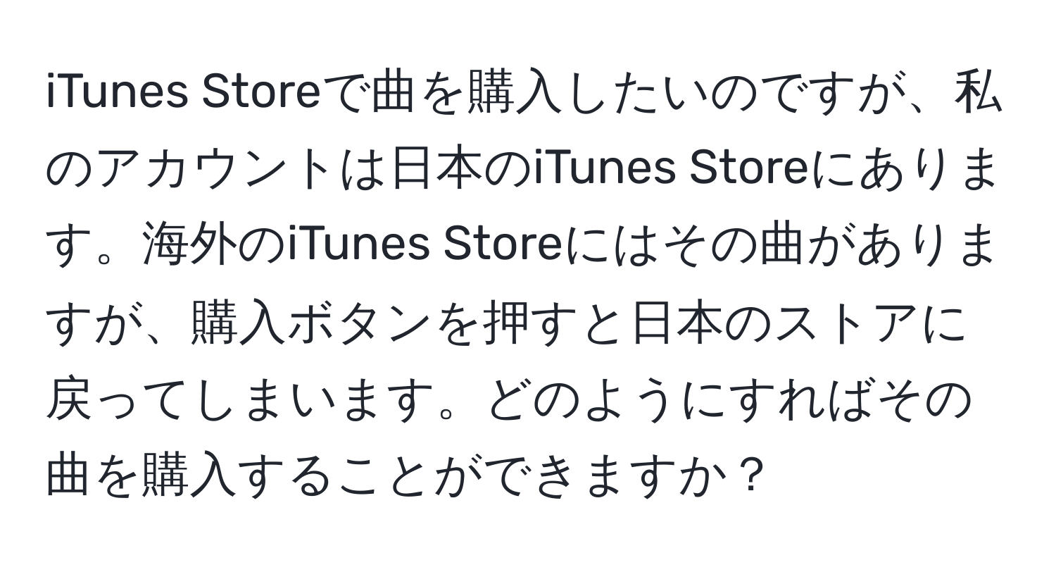 iTunes Storeで曲を購入したいのですが、私のアカウントは日本のiTunes Storeにあります。海外のiTunes Storeにはその曲がありますが、購入ボタンを押すと日本のストアに戻ってしまいます。どのようにすればその曲を購入することができますか？