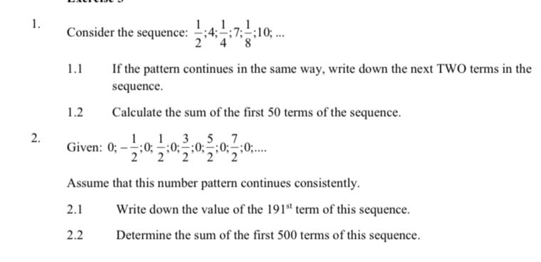 Consider the sequence:  1/2 ; 4;  1/4 ; 7;  1/8 ; 10;... 
1.1 If the pattern continues in the same way, write down the next TWO terms in the 
sequence. 
1.2 Calculate the sum of the first 50 terms of the sequence. 
2. Given: 0; - 1/2 ; 0;  1/2 ; 0;  3/2 ; 0;  5/2 ; 0;  7/2 ; 0;... 
Assume that this number pattern continues consistently. 
2.1 Write down the value of the 191^(st) term of this sequence. 
2.2 Determine the sum of the first 500 terms of this sequence.