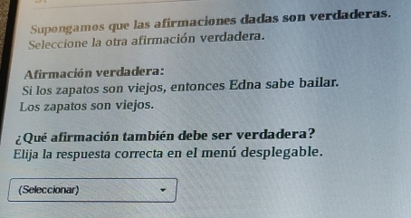 Supongamos que las afirmaciones dadas son verdaderas. 
Seleccione la otra afirmación verdadera. 
Afirmación verdadera: 
Si los zapatos son viejos, entonces Edna sabe bailar. 
Los zapatos son viejos. 
¿Qué afirmación también debe ser verdadera? 
Elija la respuesta correcta en el menú desplegable. 
(Seleccionar)