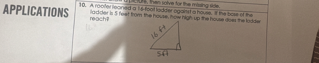 picture, then solve for the missing side. 
10. A roofer leaned a 16-foot ladder against a house. If the base of the 
APPLICATIONS reach? 
ladder is 5 feet from the house, how high up the house does the ladder