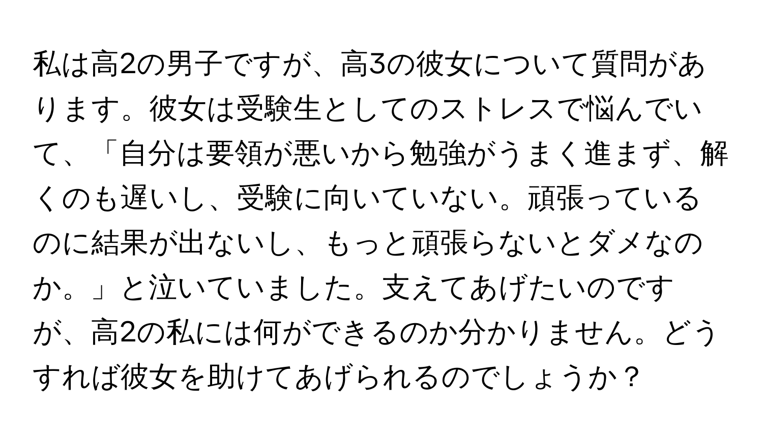 私は高2の男子ですが、高3の彼女について質問があります。彼女は受験生としてのストレスで悩んでいて、「自分は要領が悪いから勉強がうまく進まず、解くのも遅いし、受験に向いていない。頑張っているのに結果が出ないし、もっと頑張らないとダメなのか。」と泣いていました。支えてあげたいのですが、高2の私には何ができるのか分かりません。どうすれば彼女を助けてあげられるのでしょうか？