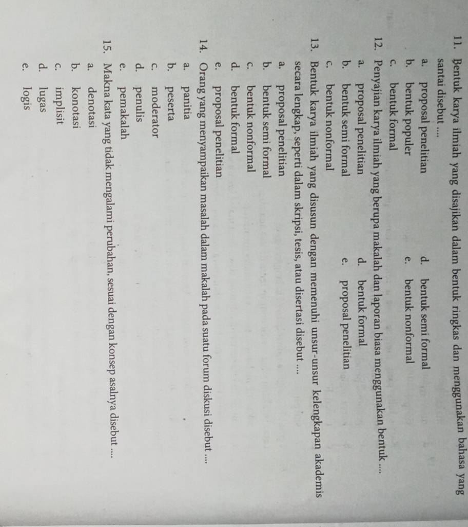 Bentuk karya ilmiah yang disajikan dalam bentuk ringkas dan menggunakan bahasa yang
santai disebut ....
a. proposal penelitian d. bentuk semi formal
b. bentuk populer e. bentuk nonformal
c. bentuk formal
12. Penyajian karya ilmiah yang berupa makalah dan laporan biasa menggunakan bentuk ....
a. proposal penelitian d. bentuk formal
b. bentuk semi formal e. proposal penelitian
c. bentuk nonformal
13. Bentuk karya ilmiah yang disusun dengan memenuhi unsur-unsur kelengkapan akademis
secara lengkap, seperti dalam skripsi, tesis, atau disertasi disebut ....
a. proposal penelitian
b. bentuk semi formal
c. bentuk nonformal
d. bentuk formal
e. proposal penelitian
14. Orang yang menyampaikan masalah dalam makalah pada suatu forum diskusi disebut ....
a. panitia
b. peserta
c. moderator
d. penulis
e. pemakalah
15. Makna kata yang tidak mengalami perubahan, sesuai dengan konsep asalnya disebut ....
a. denotasi
b. konotasi
c. implisit
d. lugas
e. logis