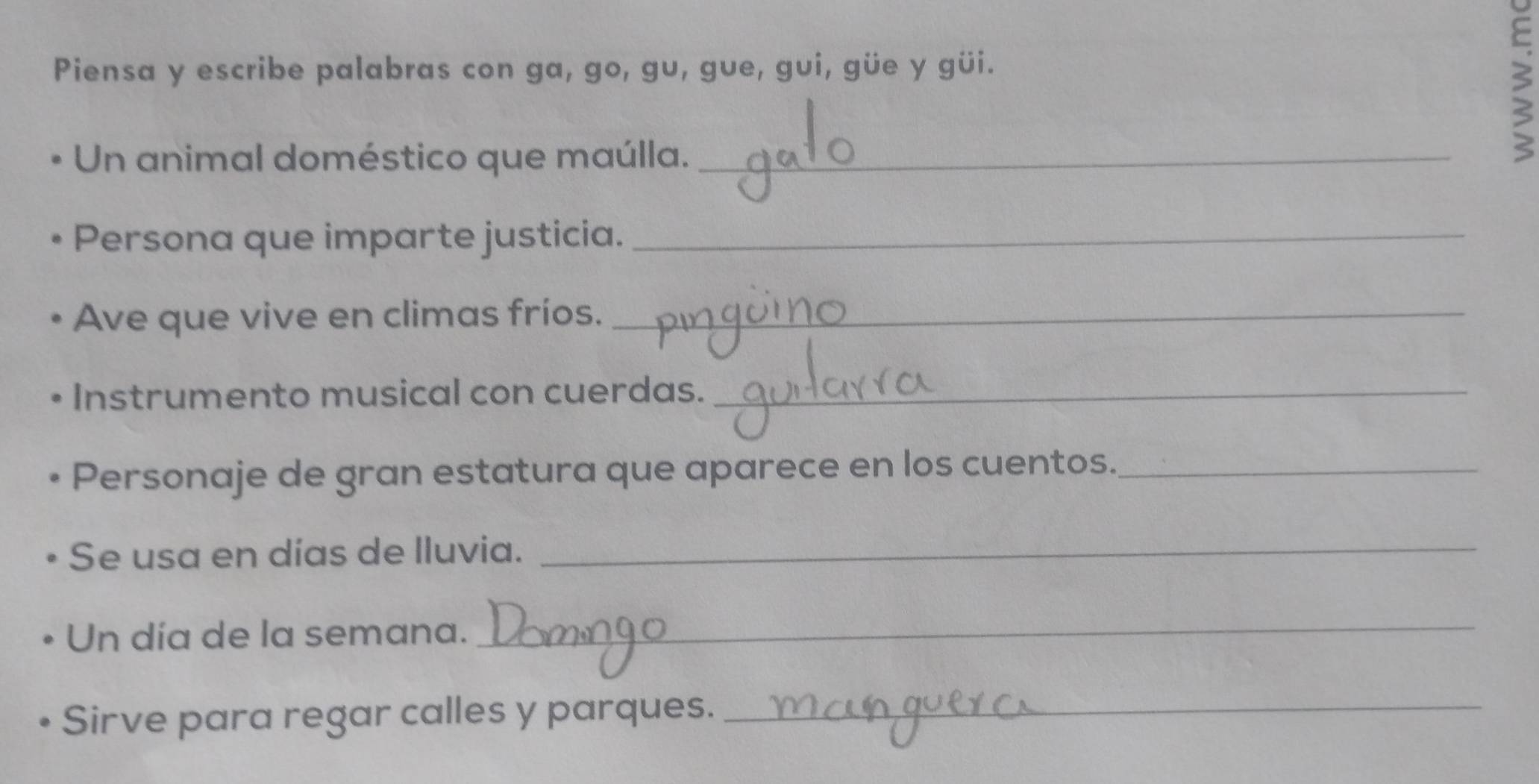 Piensa y escribe palabras con ga, go, gu, gue, gui, güe y güi. 
Un animal doméstico que maúlla._ 
Persona que imparte justicia._ 
Ave que vive en climas fríos._ 
Instrumento musical con cuerdas._ 
Personaje de gran estatura que aparece en los cuentos._ 
Se usa en días de lluvia._ 
Un día de la semana._ 
Sirve para regar calles y parques._