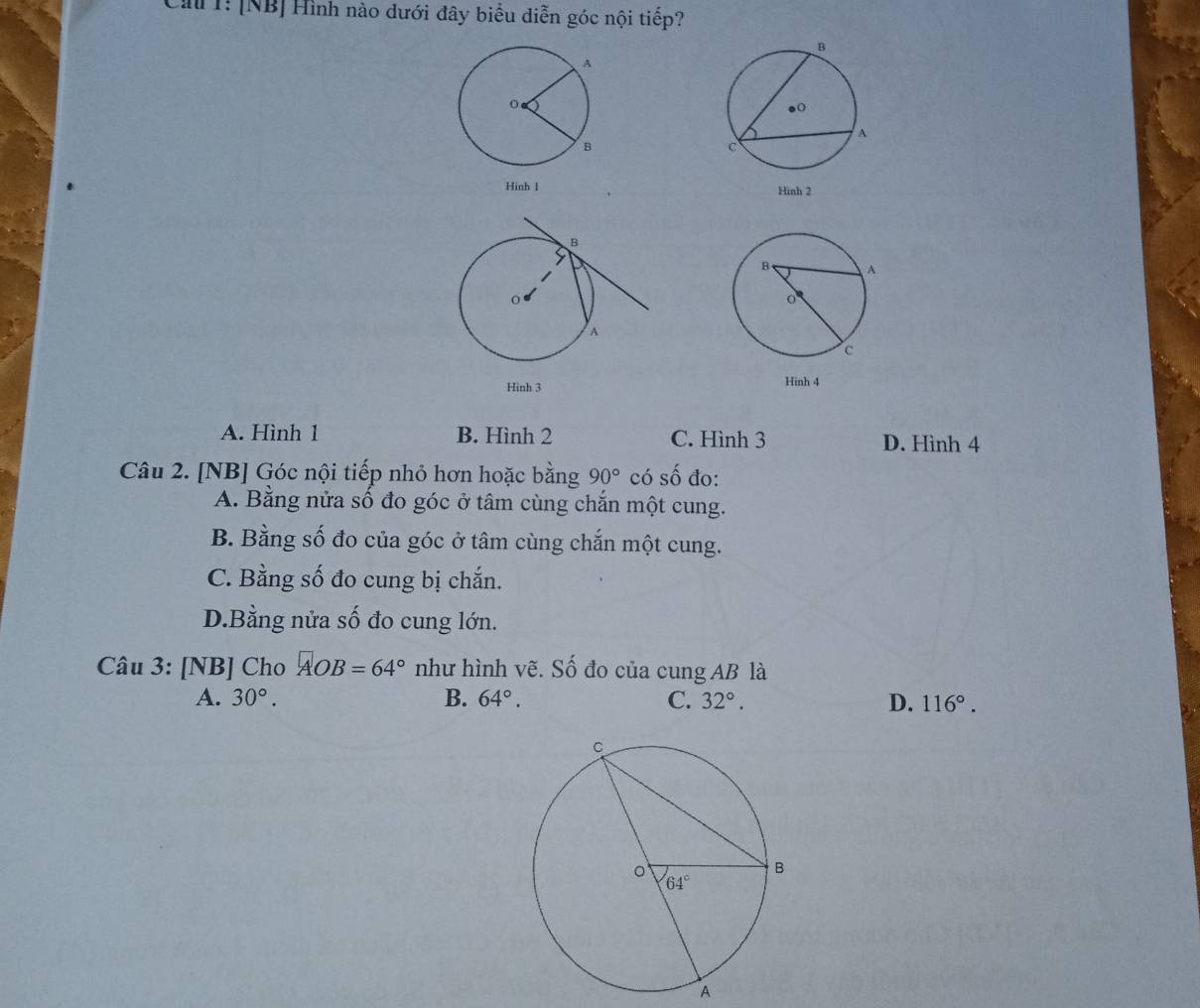 Cảu 1: [NB] Hình nào dưới đây biểu diễn góc nội tiếp?
Hinh l 
Hinh 3
A. Hình 1 B. Hình 2 C. Hình 3 D. Hình 4
Câu 2. [NB] Góc nội tiếp nhỏ hơn hoặc bằng 90° có số đo:
A. Bằng nửa số đo góc ở tâm cùng chắn một cung.
B. Bằng số đo của góc ở tâm cùng chắn một cung.
C. Bằng số đo cung bị chắn.
D.Bằng nửa số đo cung lớn.
Câu 3: [NB] Cho AOB=64° như hình vẽ. Số đo của cung AB là
A. 30°. B. 64°. C. 32°. D. 116°.