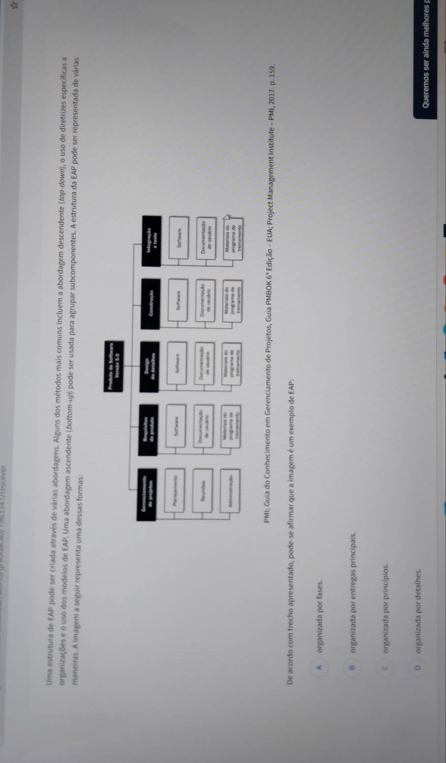 Uma estrutura de EAP pode ser criada através de várias abordagens. Alguns dos métodos mais comuns incluem a abordagem descendente (top-down), o uso de diretrizes específicas a
organizações e o uso dos modelos de EAP. Uma abordagem ascendente (bottom-up) pode ser usada para agrupar subcomponentes. A estrutura da EAP pode ser representada de várias
maneiras. A imagem a seguir representa uma dessas formas:
PMI; Guia do Conhecimento em Gerenciamento de Projetos, Guia PMBOK 6^a Edição - EUA; Project Management Institute - PMI, 2017. p. 159.
De acordo com trecho apresentado, pode-se afirmar que a imagem é um exemplo de EAP:
A organizada por fases.
B organizada por entregas principais.
C organizada por princípios.
D organizada por detalhes.
Queremos ser ainda melhores