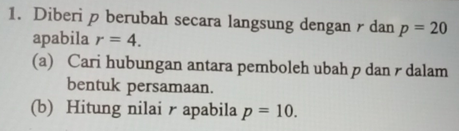 Diberi p berubah secara langsung dengan r dan p=20
apabila r=4. 
(a) Cari hubungan antara pemboleh ubah p dan r dalam 
bentuk persamaan. 
(b) Hitung nilai r apabila p=10.